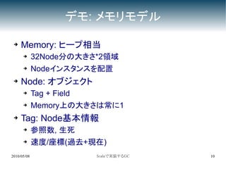 デモ: メモリモデル

 ➔   Memory: ヒープ相当
      ➔      32Node分の大きさ*2領域
      ➔      Nodeインスタンスを配置
 ➔   Node: オブジェクト
      ➔      Tag + Field
      ➔      Memory上の大きさは常に1
 ➔   Tag: Node基本情報
      ➔      参照数, 生死
      ➔      速度/座標(過去+現在)
2010/05/08                 Scalaで実装するGC   10
 