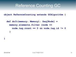 Reference Counting GC
object RefernceCounting extends GCAlgorithm {

    def doIt(memory: Memory): Seq[Node] =
      memory.elements.filter {node =>
        node.tag.count == 0 && node.tag.id != 0
      }

}




2010/05/08            Scalaで実装するGC                11
 