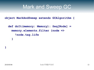 Mark and Sweep GC
object MarkAndSweep extends GCAlgorithm {

    def doIt(memory: Memory): Seq[Node] =
      memory.elements.filter {node =>
        !node.tag.life
      }

}




2010/05/08            Scalaで実装するGC          12
 