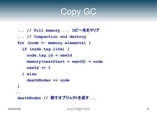 Copy GC
       ... // Fill memory ... コピー先をクリア
       ... // Compaction and destroy
       for (node <- memory.elements) {
             if (node.tag.life) {
              node.tag.id = newId
              memory(nextStart + newId) = node
              newId += 1
             } else
              deathNodes += node
       }
     ...
       deathNodes // 殺すオブジェクトを返す...

2010/05/08                     Scalaで実装するGC      14
 