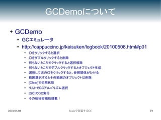 GCDemoについて

 ➔   GCDemo
      ➔      GCエミュレータ
      ➔      http://cappuccino.jp/keisuken/logbook/20100508.html#p01
              ➔
                  ○をクリックすると選択
              ➔
                  ○をダブルクリックすると削除
              ➔   何もないところでクリックすると選択解除
              ➔   何もないところでダブルクリックするとオブジェクト生成
              ➔   選択して次の○をクリックすると、参照関係がひける
              ➔
                  範囲選択するとその範囲のオブジェクトは削除
              ➔   [Clear]で初期状態
              ➔   リストでGCアルゴリズム選択
              ➔   [GC]でGC実行
              ➔
                  その他秘密機能搭載！


2010/05/08                         Scalaで実装するGC                        19
 