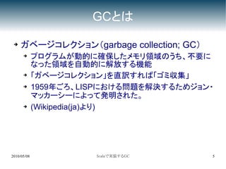 GCとは

 ➔   ガベージコレクション（garbage collection; GC）
      ➔
             プログラムが動的に確保したメモリ領域のうち、不要に
             なった領域を自動的に解放する機能
      ➔
             「ガベージコレクション」を直訳すれば「ゴミ収集」
      ➔      1959年ごろ、LISPにおける問題を解決するためジョン・
             マッカーシーによって発明された。
      ➔      (Wikipedia(ja)より)




2010/05/08             Scalaで実装するGC       5
 