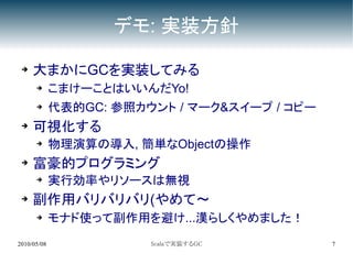 デモ: 実装方針

 ➔   大まかにGCを実装してみる
      ➔      こまけーことはいいんだYo!
      ➔      代表的GC: 参照カウント / マーク&スイープ / コピー
 ➔   可視化する
      ➔      物理演算の導入, 簡単なObjectの操作
 ➔   富豪的プログラミング
      ➔
             実行効率やリソースは無視
 ➔   副作用バリバリバリ(やめて～
      ➔      モナド使って副作用を避け...漢らしくやめました！
2010/05/08              Scalaで実装するGC          7
 
