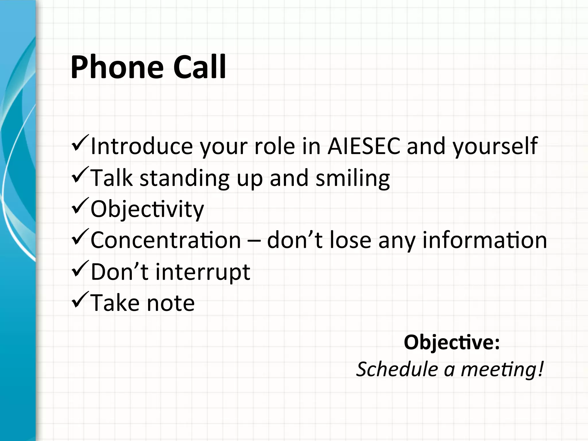 Phone	
  Call	
  	
  
ü ︎Introduce	
  your	
  role	
  in	
  AIESEC	
  and	
  yourself	
  
ü ︎Talk	
  standing	
  up	
  and	
  smiling	
  
ü ObjecAvity	
  
ü ︎ConcentraAon	
  –	
  don’t	
  lose	
  any	
  informaAon	
  ︎
ü Don’t	
  interrupt	
  	
  
ü ︎Take	
  note	
  	
  
ObjecQve:	
  	
  
Schedule	
  a	
  meeAng!	
  	
  
	
  
 