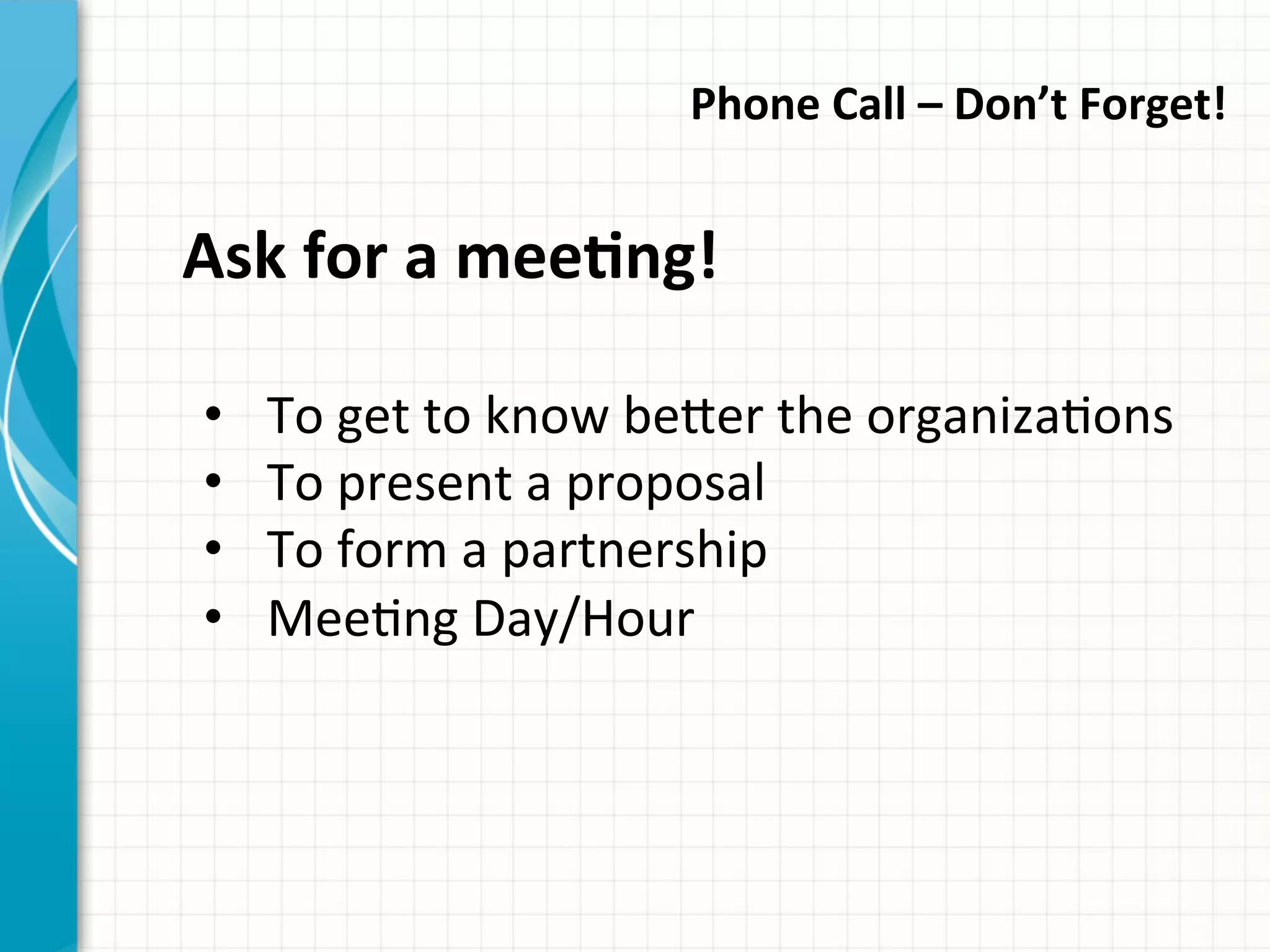 Phone	
  Call	
  –	
  Don’t	
  Forget!	
  	
  
Ask	
  for	
  a	
  meeQng!	
  
•  To	
  get	
  to	
  know	
  be_er	
  the	
  organizaAons	
  
•  To	
  present	
  a	
  proposal	
  
•  To	
  form	
  a	
  partnership	
  	
  
•  MeeAng	
  Day/Hour	
  
 