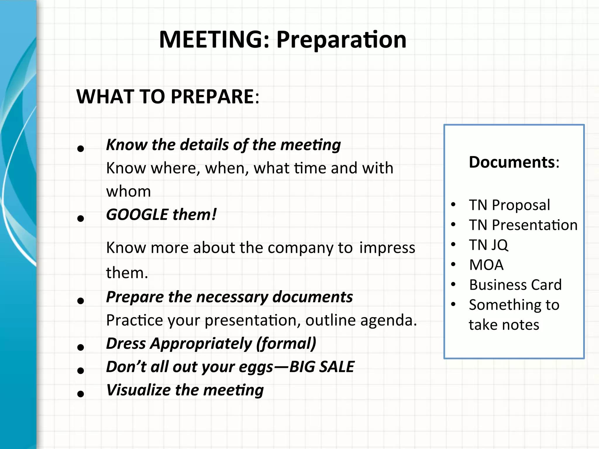  	
  	
  	
  	
  	
  	
  	
  	
  	
  	
  MEETING:	
  PreparaQon	
  
	
  
WHAT	
  TO	
  PREPARE:	
  
•  Know	
  the	
  details	
  of	
  the	
  mee0ng	
  
Know	
  where,	
  when,	
  what	
  Ame	
  and	
  with	
  
whom	
  
•  GOOGLE	
  them!	
  
Know	
  more	
  about	
  the	
  company	
  to	
  impress	
  
them.	
  
•  Prepare	
  the	
  necessary	
  documents	
  
PracAce	
  your	
  presentaAon,	
  outline	
  agenda.	
  
•  Dress	
  Appropriately	
  (formal)	
  
•  Don’t	
  all	
  out	
  your	
  eggs—BIG	
  SALE	
  
•  Visualize	
  the	
  mee0ng	
  
	
  
Documents:	
  	
  
	
  
•  TN	
  Proposal	
  
•  TN	
  PresentaAon	
  
•  TN	
  JQ	
  
•  MOA	
  
•  Business	
  Card	
  
•  Something	
  to	
  
take	
  notes	
  
	
  
 