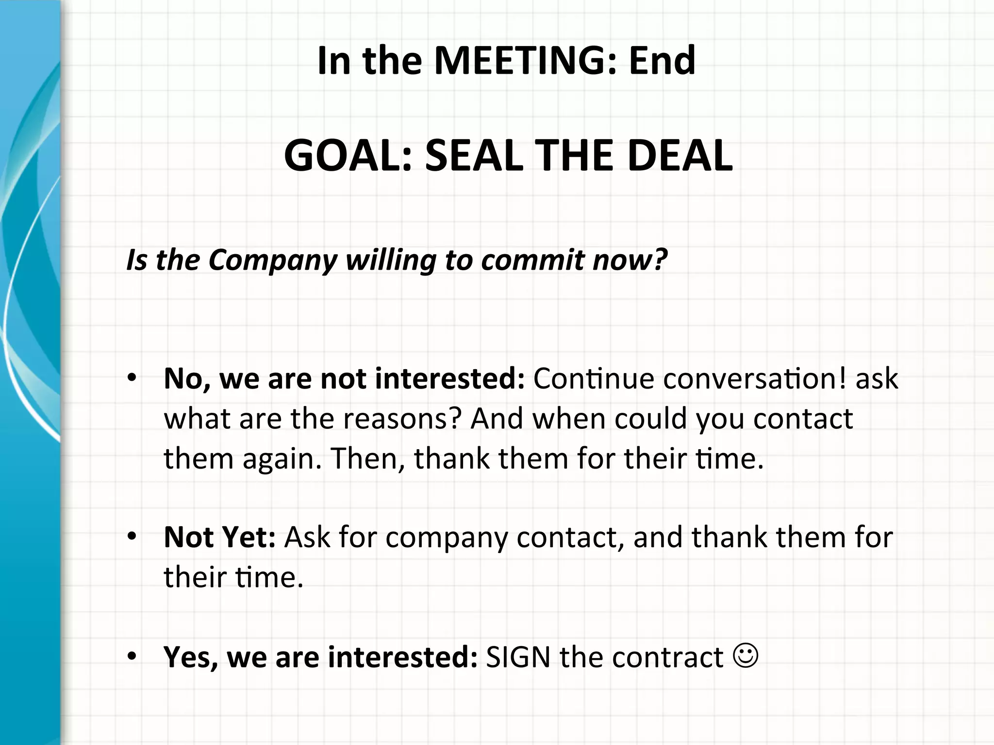 In	
  the	
  MEETING:	
  End	
  
GOAL:	
  SEAL	
  THE	
  DEAL	
  
Is	
  the	
  Company	
  willing	
  to	
  commit	
  now?	
  
	
  
	
  
•  No,	
  we	
  are	
  not	
  interested:	
  ConAnue	
  conversaAon!	
  ask	
  
what	
  are	
  the	
  reasons?	
  And	
  when	
  could	
  you	
  contact	
  
them	
  again.	
  Then,	
  thank	
  them	
  for	
  their	
  Ame.	
  
•  Not	
  Yet:	
  Ask	
  for	
  company	
  contact,	
  and	
  thank	
  them	
  for	
  
their	
  Ame.	
  
•  Yes,	
  we	
  are	
  interested:	
  SIGN	
  the	
  contract︎	
  J	
  
 