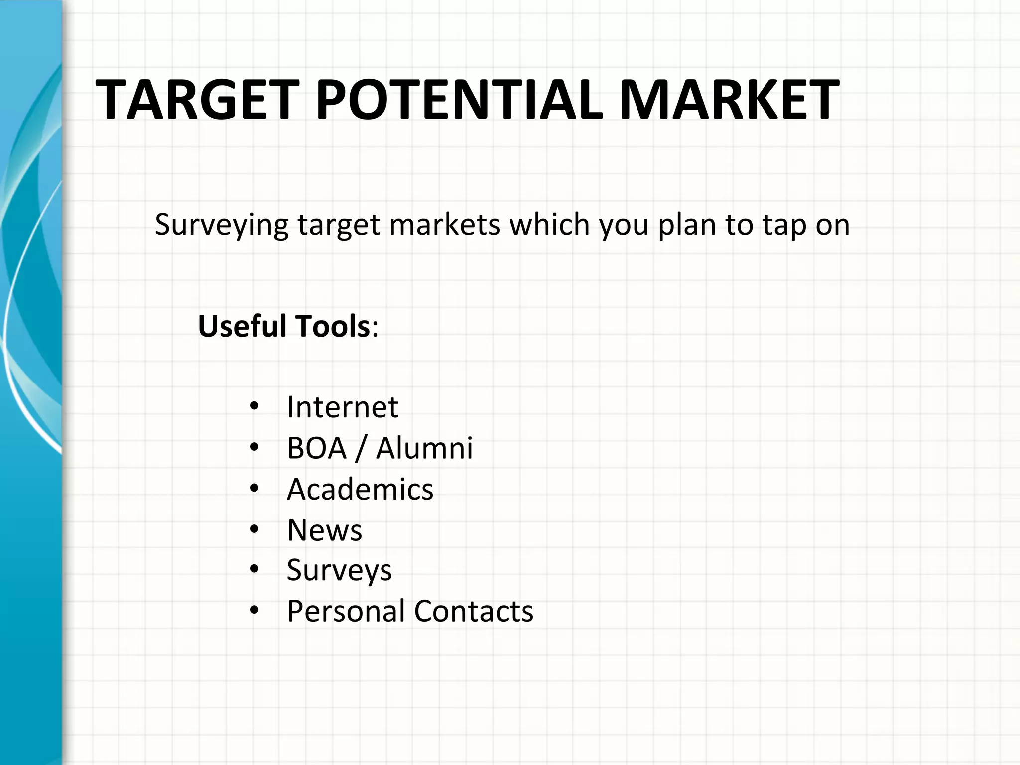 TARGET	
  POTENTIAL	
  MARKET	
  	
  
Surveying	
  target	
  markets	
  which	
  you	
  plan	
  to	
  tap	
  on	
  	
  
Useful	
  Tools:	
  
•  Internet	
  
•  BOA	
  /	
  Alumni	
  
•  Academics	
  
•  News	
  
•  Surveys	
  
•  Personal	
  Contacts	
  	
  
	
  
 