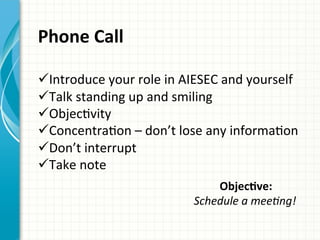 Phone	
  Call	
  	
  
ü ︎Introduce	
  your	
  role	
  in	
  AIESEC	
  and	
  yourself	
  
ü ︎Talk	
  standing	
  up	
  and	
  smiling	
  
ü ObjecAvity	
  
ü ︎ConcentraAon	
  –	
  don’t	
  lose	
  any	
  informaAon	
  ︎
ü Don’t	
  interrupt	
  	
  
ü ︎Take	
  note	
  	
  
ObjecQve:	
  	
  
Schedule	
  a	
  meeAng!	
  	
  
	
  
 