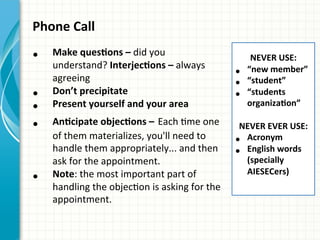 Phone	
  Call	
  
	
  
•  Make	
  quesQons	
  –	
  did	
  you	
  
understand?	
  InterjecQons	
  –	
  always	
  
agreeing	
  
•  Don’t	
  precipitate	
  
•  Present	
  yourself	
  and	
  your	
  area	
  
•  AnQcipate	
  objecQons	
  –	
  Each	
  Ame	
  one	
  
of	
  them	
  materializes,	
  you'll	
  need	
  to	
  
handle	
  them	
  appropriately...	
  and	
  then	
  
ask	
  for	
  the	
  appointment.	
  
•  Note:	
  the	
  most	
  important	
  part	
  of	
  
handling	
  the	
  objecAon	
  is	
  asking	
  for	
  the	
  
appointment.	
  
	
  
NEVER	
  USE:	
  
•  “new	
  member”	
  
•  “student”	
  
•  “students	
  
organizaQon”	
  
	
  
NEVER	
  EVER	
  USE:	
  
•  Acronym	
  
•  English	
  words	
  
(specially	
  
AIESECers)	
  
 