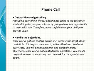 Phone	
  Call	
  
	
  
•	
  Get	
  posiQve	
  and	
  get	
  calling.	
  	
  
ADtude	
  is	
  everything.	
  If	
  your	
  oﬀering	
  has	
  value	
  to	
  the	
  customer,	
  
you're	
  doing	
  the	
  prospect	
  a	
  favor	
  by	
  giving	
  him	
  or	
  her	
  opportunity	
  
to	
  meet	
  with	
  you.	
  Therefore,	
  have	
  conﬁdence	
  in	
  your	
  ability	
  to	
  
provide	
  value.	
  
	
  
•	
  Handle	
  the	
  objecQons.	
  	
  
Once	
  you've	
  got	
  the	
  contact	
  on	
  the	
  line,	
  execute	
  the	
  script.	
  Don't	
  
read	
  it!	
  Put	
  it	
  into	
  your	
  own	
  words,	
  with	
  enthusiasm.	
  In	
  almost	
  
every	
  case,	
  you	
  will	
  get	
  at	
  least	
  one,	
  and	
  probably	
  more,	
  
objecAons.	
  Since	
  you've	
  anAcipated	
  these	
  objecAons,	
  you	
  should	
  
respond	
  to	
  them	
  as	
  necessary	
  and	
  then	
  ask	
  for	
  the	
  appointment	
  
again.	
  
 