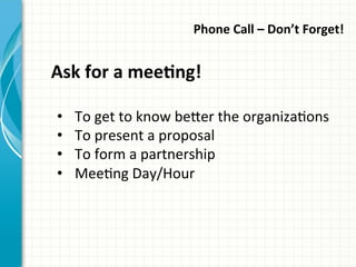 Phone	
  Call	
  –	
  Don’t	
  Forget!	
  	
  
Ask	
  for	
  a	
  meeQng!	
  
•  To	
  get	
  to	
  know	
  be_er	
  the	
  organizaAons	
  
•  To	
  present	
  a	
  proposal	
  
•  To	
  form	
  a	
  partnership	
  	
  
•  MeeAng	
  Day/Hour	
  
 