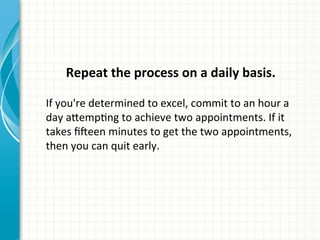  
Repeat	
  the	
  process	
  on	
  a	
  daily	
  basis.	
  
	
  
If	
  you're	
  determined	
  to	
  excel,	
  commit	
  to	
  an	
  hour	
  a	
  
day	
  a_empAng	
  to	
  achieve	
  two	
  appointments.	
  If	
  it	
  
takes	
  ﬁQeen	
  minutes	
  to	
  get	
  the	
  two	
  appointments,	
  
then	
  you	
  can	
  quit	
  early.	
  
 