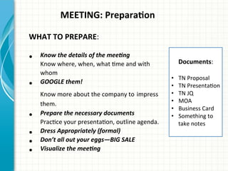  	
  	
  	
  	
  	
  	
  	
  	
  	
  	
  MEETING:	
  PreparaQon	
  
	
  
WHAT	
  TO	
  PREPARE:	
  
•  Know	
  the	
  details	
  of	
  the	
  mee0ng	
  
Know	
  where,	
  when,	
  what	
  Ame	
  and	
  with	
  
whom	
  
•  GOOGLE	
  them!	
  
Know	
  more	
  about	
  the	
  company	
  to	
  impress	
  
them.	
  
•  Prepare	
  the	
  necessary	
  documents	
  
PracAce	
  your	
  presentaAon,	
  outline	
  agenda.	
  
•  Dress	
  Appropriately	
  (formal)	
  
•  Don’t	
  all	
  out	
  your	
  eggs—BIG	
  SALE	
  
•  Visualize	
  the	
  mee0ng	
  
	
  
Documents:	
  	
  
	
  
•  TN	
  Proposal	
  
•  TN	
  PresentaAon	
  
•  TN	
  JQ	
  
•  MOA	
  
•  Business	
  Card	
  
•  Something	
  to	
  
take	
  notes	
  
	
  
 