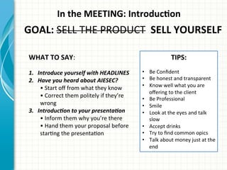 In	
  the	
  MEETING:	
  IntroducQon	
  
GOAL:	
  SELL	
  THE	
  PRODUCT	
  	
  SELL	
  YOURSELF	
  
WHAT	
  TO	
  SAY:	
  
1.  Introduce	
  yourself	
  with	
  HEADLINES	
  
2.  Have	
  you	
  heard	
  about	
  AIESEC?	
  
•	
  Start	
  oﬀ	
  from	
  what	
  they	
  know	
  
•	
  Correct	
  them	
  politely	
  if	
  they’re	
  
wrong	
  
3.  Introduc0on	
  to	
  your	
  presenta0on	
  
•	
  Inform	
  them	
  why	
  you’re	
  there	
  
•	
  Hand	
  them	
  your	
  proposal	
  before	
  
starAng	
  the	
  presentaAon	
  
TIPS:	
  
•  Be	
  Conﬁdent	
  
•  Be	
  honest	
  and	
  transparent	
  
•  Know	
  well	
  what	
  you	
  are	
  
oﬀering	
  to	
  the	
  client	
  
•  Be	
  Professional	
  
•  Smile	
  
•  Look	
  at	
  the	
  eyes	
  and	
  talk	
  
slow	
  
•  Accept	
  drinks	
  
•  Try	
  to	
  ﬁnd	
  common	
  opics	
  
•  Talk	
  about	
  money	
  just	
  at	
  the	
  
end	
  
 