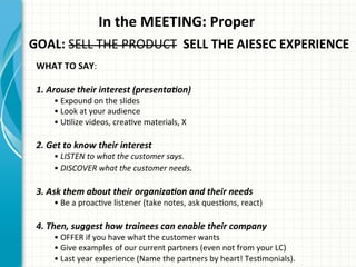 In	
  the	
  MEETING:	
  Proper	
  
GOAL:	
  SELL	
  THE	
  PRODUCT	
  	
  SELL	
  THE	
  AIESEC	
  EXPERIENCE	
  	
  
WHAT	
  TO	
  SAY:	
  
	
  
1.	
  Arouse	
  their	
  interest	
  (presenta0on)	
  
•	
  Expound	
  on	
  the	
  slides	
  
•	
  Look	
  at	
  your	
  audience	
  
•	
  UAlize	
  videos,	
  creaAve	
  materials,	
  X	
  
	
  
2.	
  Get	
  to	
  know	
  their	
  interest	
  
•	
  LISTEN	
  to	
  what	
  the	
  customer	
  says.	
  
•	
  DISCOVER	
  what	
  the	
  customer	
  needs.	
  
	
  
3.	
  Ask	
  them	
  about	
  their	
  organiza0on	
  and	
  their	
  needs	
  
•	
  Be	
  a	
  proacAve	
  listener	
  (take	
  notes,	
  ask	
  quesAons,	
  react)	
  
	
  
4.	
  Then,	
  suggest	
  how	
  trainees	
  can	
  enable	
  their	
  company	
  
•	
  OFFER	
  if	
  you	
  have	
  what	
  the	
  customer	
  wants	
  
•	
  Give	
  examples	
  of	
  our	
  current	
  partners	
  (even	
  not	
  from	
  your	
  LC)	
  
•	
  Last	
  year	
  experience	
  (Name	
  the	
  partners	
  by	
  heart!	
  TesAmonials).	
  
 