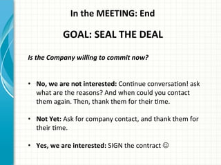 In	
  the	
  MEETING:	
  End	
  
GOAL:	
  SEAL	
  THE	
  DEAL	
  
Is	
  the	
  Company	
  willing	
  to	
  commit	
  now?	
  
	
  
	
  
•  No,	
  we	
  are	
  not	
  interested:	
  ConAnue	
  conversaAon!	
  ask	
  
what	
  are	
  the	
  reasons?	
  And	
  when	
  could	
  you	
  contact	
  
them	
  again.	
  Then,	
  thank	
  them	
  for	
  their	
  Ame.	
  
•  Not	
  Yet:	
  Ask	
  for	
  company	
  contact,	
  and	
  thank	
  them	
  for	
  
their	
  Ame.	
  
•  Yes,	
  we	
  are	
  interested:	
  SIGN	
  the	
  contract︎	
  J	
  
 