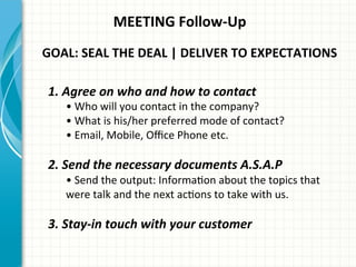 MEETING	
  Follow-­‐Up	
  
GOAL:	
  SEAL	
  THE	
  DEAL	
  |	
  DELIVER	
  TO	
  EXPECTATIONS	
  	
  
1.	
  Agree	
  on	
  who	
  and	
  how	
  to	
  contact	
  
•	
  Who	
  will	
  you	
  contact	
  in	
  the	
  company?	
  
•	
  What	
  is	
  his/her	
  preferred	
  mode	
  of	
  contact?	
  
•	
  Email,	
  Mobile,	
  Oﬃce	
  Phone	
  etc.	
  
	
  
2.	
  Send	
  the	
  necessary	
  documents	
  A.S.A.P	
  
•	
  Send	
  the	
  output:	
  InformaAon	
  about	
  the	
  topics	
  that	
  
were	
  talk	
  and	
  the	
  next	
  acAons	
  to	
  take	
  with	
  us.	
  
	
  
3.	
  Stay-­‐in	
  touch	
  with	
  your	
  customer	
  
 