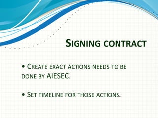  
	
  
•	
  CREATE	
  EXACT	
  ACTIONS	
  NEEDS	
  TO	
  BE	
  
DONE	
  BY	
  AIESEC.	
  
	
  
•	
  SET	
  TIMELINE	
  FOR	
  THOSE	
  ACTIONS.	
  
SIGNING	
  CONTRACT	
  
 