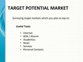 TARGET	
  POTENTIAL	
  MARKET	
  	
  
Surveying	
  target	
  markets	
  which	
  you	
  plan	
  to	
  tap	
  on	
  	
  
Useful	
  Tools:	
  
•  Internet	
  
•  BOA	
  /	
  Alumni	
  
•  Academics	
  
•  News	
  
•  Surveys	
  
•  Personal	
  Contacts	
  	
  
	
  
 
