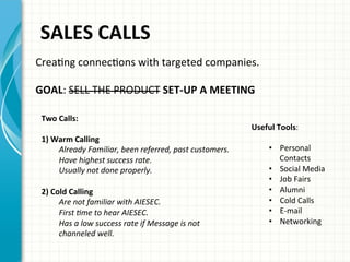  SALES	
  CALLS	
  
CreaAng	
  connecAons	
  with	
  targeted	
  companies.	
  
	
  	
  
GOAL:	
  SELL	
  THE	
  PRODUCT	
  SET-­‐UP	
  A	
  MEETING	
  	
  
	
  
Two	
  Calls:	
  
	
  
1)	
  Warm	
  Calling	
  	
  
Already	
  Familiar,	
  been	
  referred,	
  past	
  customers.	
  
Have	
  highest	
  success	
  rate.	
  
Usually	
  not	
  done	
  properly.	
  
	
  
2)	
  Cold	
  Calling	
  	
  
Are	
  not	
  familiar	
  with	
  AIESEC.	
  
First	
  Ame	
  to	
  hear	
  AIESEC.	
  
Has	
  a	
  low	
  success	
  rate	
  if	
  Message	
  is	
  not	
  
channeled	
  well.	
  
	
  
Useful	
  Tools:	
  	
  
	
  
•  Personal	
  
Contacts	
  
•  Social	
  Media	
  
•  Job	
  Fairs	
  
•  Alumni	
  
•  Cold	
  Calls	
  
•  E-­‐mail	
  
•  Networking	
  	
  
 