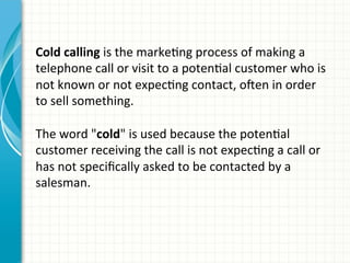 Cold	
  calling	
  is	
  the	
  markeAng	
  process	
  of	
  making	
  a	
  
telephone	
  call	
  or	
  visit	
  to	
  a	
  potenAal	
  customer	
  who	
  is	
  
not	
  known	
  or	
  not	
  expecAng	
  contact,	
  oQen	
  in	
  order	
  
to	
  sell	
  something.	
  	
  
	
  
The	
  word	
  "cold"	
  is	
  used	
  because	
  the	
  potenAal	
  
customer	
  receiving	
  the	
  call	
  is	
  not	
  expecAng	
  a	
  call	
  or	
  
has	
  not	
  speciﬁcally	
  asked	
  to	
  be	
  contacted	
  by	
  a	
  
salesman.	
  	
  
	
  
 