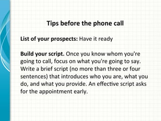 Tips	
  before	
  the	
  phone	
  call	
  
	
  
List	
  of	
  your	
  prospects:	
  Have	
  it	
  ready	
  	
  
	
  
Build	
  your	
  script.	
  Once	
  you	
  know	
  whom	
  you're	
  
going	
  to	
  call,	
  focus	
  on	
  what	
  you're	
  going	
  to	
  say.	
  
Write	
  a	
  brief	
  script	
  (no	
  more	
  than	
  three	
  or	
  four	
  
sentences)	
  that	
  introduces	
  who	
  you	
  are,	
  what	
  you	
  
do,	
  and	
  what	
  you	
  provide.	
  An	
  eﬀecAve	
  script	
  asks	
  
for	
  the	
  appointment	
  early.	
  	
  
 