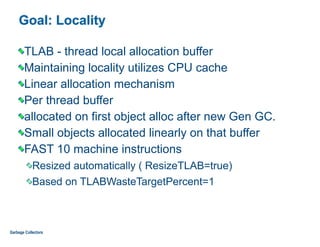Goal: Locality
TLAB - thread local allocation buffer
Maintaining locality utilizes CPU cache
Linear allocation mechanism
Per thread buffer
allocated on first object alloc after new Gen GC.
Small objects allocated linearly on that buffer
FAST 10 machine instructions
Resized automatically ( ResizeTLAB=true)
Based on TLABWasteTargetPercent=1
Garbage Collectors
 