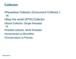Collector
Pauseless Collector (Concurrent Collector ) 
vs
Stop the world (STW) Collector
Serial Collector -Single threaded 
vs
Parallel collector -Multi threaded
Incremental vs Monolithic
Conservative vs Precise
Garbage Collectors
 