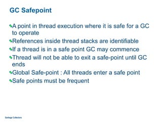 GC Safepoint
A point in thread execution where it is safe for a GC
to operate
References inside thread stacks are identifiable
If a thread is in a safe point GC may commence
Thread will not be able to exit a safe-point until GC
ends
Global Safe-point : All threads enter a safe point
Safe points must be frequent
Garbage Collectors
 