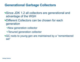 Generational Garbage Collectors
Since JDK 1.2 all collectors are generational and
advantage of the WGH
Different Collectors can be chosen for each
generation
New generation collector
Tenured generation collector
GC roots to young gen are maintained by a “remembered
set”
Garbage Collectors
 
