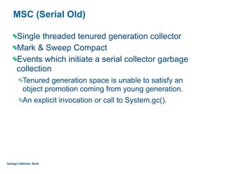 MSC (Serial Old)
Single threaded tenured generation collector
Mark & Sweep Compact
Events which initiate a serial collector garbage
collection
Tenured generation space is unable to satisfy an  
object promotion coming from young generation.
An explicit invocation or call to System.gc().
Garbage Collectors: Serial
 
