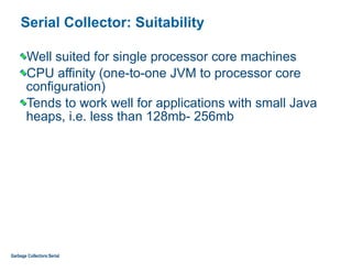 Serial Collector: Suitability
Well suited for single processor core machines
CPU affinity (one-to-one JVM to processor core
configuration)
Tends to work well for applications with small Java
heaps, i.e. less than 128mb- 256mb
Garbage Collectors:Serial
 