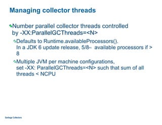 Managing collector threads
Number parallel collector threads controlled  
by -XX:ParallelGCThreads=<N>
Defaults to Runtime.availableProcessors().  
In a JDK 6 update release, 5/8ths available processors if >
8
Multiple JVM per machine configurations,  
set -XX: ParallelGCThreads=<N> such that sum of all
threads < NCPU
Garbage Collectors
 