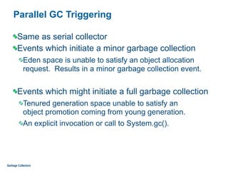 Parallel GC Triggering
Same as serial collector
Events which initiate a minor garbage collection
Eden space is unable to satisfy an object allocation
request. Results in a minor garbage collection event.
Events which might initiate a full garbage collection
Tenured generation space unable to satisfy an  
object promotion coming from young generation.
An explicit invocation or call to System.gc().
Garbage Collectors
 