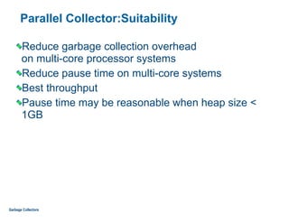 Parallel Collector:Suitability
Reduce garbage collection overhead  
on multi-core processor systems
Reduce pause time on multi-core systems
Best throughput
Pause time may be reasonable when heap size <
1GB
Garbage Collectors
 