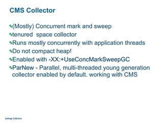 CMS Collector
(Mostly) Concurrent mark and sweep
tenured space collector
Runs mostly concurrently with application threads
Do not compact heap!
Enabled with -XX:+UseConcMarkSweepGC
ParNew - Parallel, multi-threaded young generation
collector enabled by default. working with CMS
Garbage Collectors
 