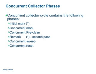 Concurrent Collector Phases
Concurrent collector cycle contains the following
phases:
Initial mark (*)
Concurrent mark
Concurrent Pre-clean
Remark (*) - second pass
Concurrent sweep
Concurrent reset
Garbage Collectors
 