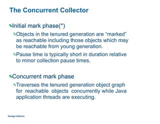 The Concurrent Collector
Initial mark phase(*)
Objects in the tenured generation are “marked”  
as reachable including those objects which may  
be reachable from young generation.
Pause time is typically short in duration relative  
to minor collection pause times.
Concurrent mark phase
Traverses the tenured generation object graph  
for reachable objects concurrently while Java  
application threads are executing.
Garbage Collectors
 