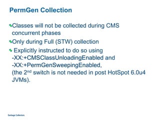 PermGen Collection
Classes will not be collected during CMS  
concurrent phases
Only during Full (STW) collection
Explicitly instructed to do so using  
-XX:+CMSClassUnloadingEnabled and  
-XX:+PermGenSweepingEnabled,  
(the 2nd switch is not needed in post HotSpot 6.0u4
JVMs).
Garbage Collectors
 