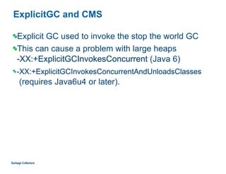 ExplicitGC and CMS
Explicit GC used to invoke the stop the world GC
This can cause a problem with large heaps 
-XX:+ExplicitGCInvokesConcurrent (Java 6)
-XX:+ExplicitGCInvokesConcurrentAndUnloadsClasses  
(requires Java6u4 or later).
Garbage Collectors
 