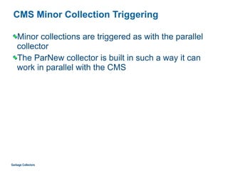 CMS Minor Collection Triggering
Minor collections are triggered as with the parallel
collector
The ParNew collector is built in such a way it can
work in parallel with the CMS
Garbage Collectors
 