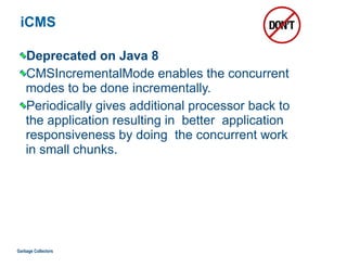 iCMS
Deprecated on Java 8
CMSIncrementalMode enables the concurrent  
modes to be done incrementally.
Periodically gives additional processor back to  
the application resulting in better application
responsiveness by doing the concurrent work  
in small chunks.
Garbage Collectors
 