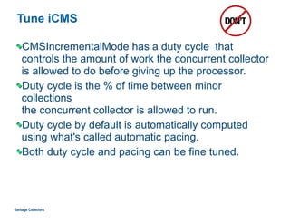 Tune iCMS
CMSIncrementalMode has a duty cycle that
controls the amount of work the concurrent collector
is allowed to do before giving up the processor.
Duty cycle is the % of time between minor
collections  
the concurrent collector is allowed to run.
Duty cycle by default is automatically computed
using what's called automatic pacing.
Both duty cycle and pacing can be fine tuned.
Garbage Collectors
 