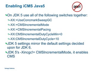 Enabling iCMS Java5
On JDK 5 use all of the following switches together:
-XX:+UseConcmarkSweepGC
-XX:+CMSIncrementalMode
-XX:+CMSIncrementalPacing
-XX:CMSIncrementalDutyCycleMin=0
-XX:CMSIncrementalDutyCycle=10
JDK 5 settings mirror the default settings decided
upon for JDK 6.
JDK 5's -Xincgc!= CMSIncrementalMode, it enables
CMS
Garbage Collectors
 