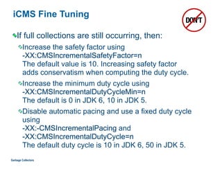 iCMS Fine Tuning
If full collections are still occurring, then:
Increase the safety factor using  
-XX:CMSIncrementalSafetyFactor=n  
The default value is 10. Increasing safety factor  
adds conservatism when computing the duty cycle.
Increase the minimum duty cycle using 
-XX:CMSIncrementalDutyCycleMin=n  
The default is 0 in JDK 6, 10 in JDK 5.
Disable automatic pacing and use a fixed duty cycle
using  
-XX:-CMSIncrementalPacing and  
-XX:CMSIncrementalDutyCycle=n  
The default duty cycle is 10 in JDK 6, 50 in JDK 5.
Garbage Collectors
 