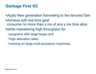 Garbage First GC
Apply New generation harvesting to the tenured Gen
Achieve soft real time goal  
consume no more than x ms of any y ms time slice
while maintaining high throughput for
programs with large heaps and
high allocation rates,
running on large multi-processor machines.
Garbage Collectors: G1
 