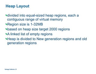 Heap Layout
divided into equal-sized heap regions, each a
contiguous range of virtual memory
Region size is 1-32MB
based on heap size target 2000 regions
A linked list of empty regions
Heap is divided to New generation regions and old
generation regions
Garbage Collectors: G1
 