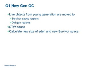 G1 New Gen GC
Live objects from young generation are moved to
Survivor space regions
Old gen regions
STW pause
Calculate new size of eden and new Survivor space
Garbage Collectors: G1
 