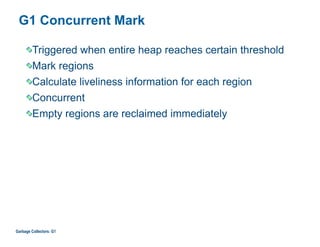 G1 Concurrent Mark
Triggered when entire heap reaches certain threshold
Mark regions
Calculate liveliness information for each region
Concurrent
Empty regions are reclaimed immediately
Garbage Collectors: G1
 